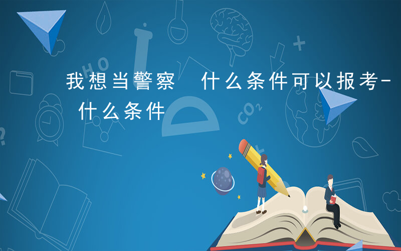 我想当警察 什么条件可以报考-我想当警察 什么条件
